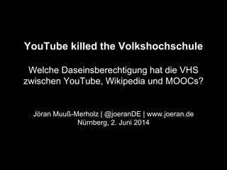 YouTube killed the Volkshochschule
Welche Daseinsberechtigung hat die VHS
zwischen YouTube, Wikipedia und MOOCs?
Jöran Muuß-Merholz | @joeranDE | www.joeran.de
Nürnberg, 2. Juni 2014
 