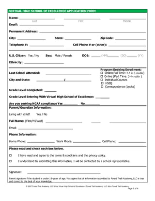 VIRTUAL HIGH SCHOOL OF EXCELLENCE APPLICATION FORM

Name:
                       Last                                                     First                                                   Middle
Email:

Permanent Address:

City:                                              State:                                                   Zip Code:

Telephone #:                                                              Cell Phone # or (other):


U.S. Citizen: Yes / No                  Sex: Male / Female                           DOB:                    (MM)                   (DD)               (YY)

Ethnicity:

                                                                                                            Program Seeking Enrollment:
Last School Attended:                                                                                        Online(Full Time: 5.5 to 6 credits)
                                                                                                             Online (Part T ime: 2-4 credits )
City and State:                                               /                                              Individual Courses
                                                                                                             HSEQ
                                                                                                             Correspondence (books)
Grade Level Completed:                  ______

Grade Level Entering With Virtual High School of Excellence:                                                _____

Are you seeking NCAA compliance Yes ________                                       No ________
Parent/Guardian Information:

Living with child?          Yes / No

Full Name: (First/MI/Last)

Email:

Phone Information:

Home Phone:                                          Work Phone:                                              Cell Phone:

Please read and check each box below.

        I have read and agree to the terms & conditions and the privacy policy.

        I understand by submitting this information, I will be contacted by a school representative.


Signature:

Parent signature if the student is under 18-years of age. You agree that all information submitted to Forest Trail Academy, LLC is true
and correct to the best of your knowledge.

                © 2007 Forest Trail Academy, LLC d/b/a Virtual High School of Excellence | Forest Trail Academy, LLC d/b/a Forest Trail Academy
                                                                                                                                             Page 1 of 4
 