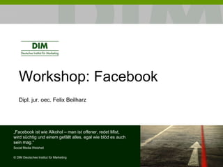 Workshop:  Facebook Dipl. jur. oec. Felix Beilharz „ Facebook ist wie Alkohol – man ist offener, redet Mist, wird süchtig und einem gefällt alles, egal wie blöd es auch sein mag.“ Social Media Weisheit ©  DIM Deutsches Institut für Marketing 