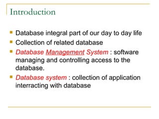 Introduction
 Database integral part of our day to day life
 Collection of related database
 Database Management System : software
managing and controlling access to the
database.
 Database system : collection of application
interracting with database
 