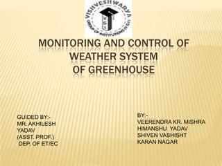 MONITORING AND CONTROL OF
            WEATHER SYSTEM
            OF GREENHOUSE



GUIDED BY:-            BY:-
MR. AKHILESH           VEERENDRA KR. MISHRA
YADAV                  HIMANSHU YADAV
(ASST. PROF.)          SHIVEN VASHISHT
 DEP. OF ET/EC         KARAN NAGAR
 