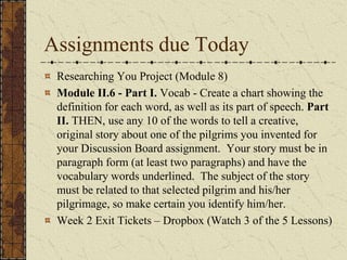 Assignments due Today
Researching You Project (Module 8)
Module II.6 - Part I. Vocab - Create a chart showing the
definition for each word, as well as its part of speech. Part
II. THEN, use any 10 of the words to tell a creative,
original story about one of the pilgrims you invented for
your Discussion Board assignment. Your story must be in
paragraph form (at least two paragraphs) and have the
vocabulary words underlined. The subject of the story
must be related to that selected pilgrim and his/her
pilgrimage, so make certain you identify him/her.
Week 2 Exit Tickets – Dropbox (Watch 3 of the 5 Lessons)
 