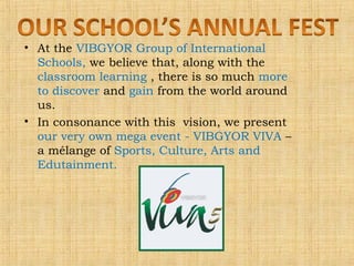 • At the VIBGYOR Group of International
Schools, we believe that, along with the
classroom learning , there is so much more
to discover and gain from the world around
us.
• In consonance with this vision, we present
our very own mega event - VIBGYOR VIVA –
a mélange of Sports, Culture, Arts and
Edutainment.

 