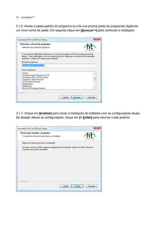 10.   honestech™


3.1.6. Aceite a pasta padrão do programa ou crie sua própria pasta de programas digitando
um novo nome de pasta. Em seguida clique em [Avançar >] para continuar a instalação.




3.1.7. Clique em [Instalar] para iniciar a instalação do software com as configurações atuais.
Se desejar alterar as configurações, clique em [< Voltar] para retornar à tela anterior.
 