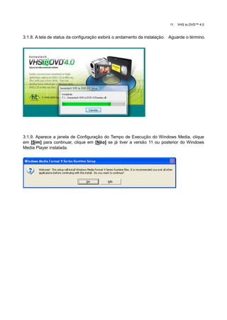 11.   VHS to DVD™ 4.0


3.1.8. A tela de status da configuração exibirá o andamento da instalação. Aguarde o término.




3.1.9. Aparece a janela de Configuração do Tempo de Execução do Windows Media, clique
em [Sim] para continuar, clique em [Não] se já tiver a versão 11 ou posterior do Windows
Media Player instalada.
 