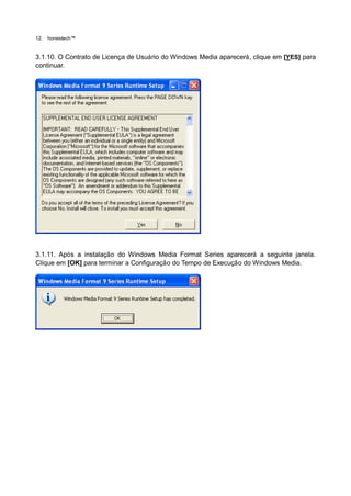 12.   honestech™


3.1.10. O Contrato de Licença de Usuário do Windows Media aparecerá, clique em [YES] para
continuar.




3.1.11. Após a instalação do Windows Media Format Series aparecerá a seguinte janela.
Clique em [OK] para terminar a Configuração do Tempo de Execução do Windows Media.
 