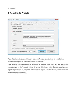14.   honestech™



4. Registro do Produto




Preencha o formulário de registro para receber informações exclusivas via e-mail sobre
atualizações do produto, patches e cupons de desconto.
Para desativar temporariamente o lembrete de registro, use a opção „Não exibir esta
mensagem por ... dias' na parte inferior da janela. Selecione o botão Cancelar para ignorar o
registro e prosseguir no programa. O lembrete do registro será desativado permanentemente
após a efetuação do registro.
 