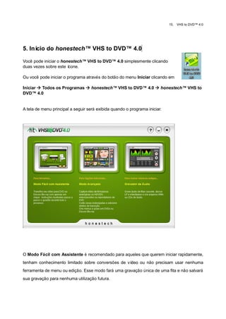 15.   VHS to DVD™ 4.0




5. Início do honestech™ VHS to DVD™ 4.0

Você pode iniciar o honestech™ VHS to DVD™ 4.0 simplesmente clicando
duas vezes sobre este ícone.

Ou você pode iniciar o programa através do botão do menu Iniciar clicando em

Iniciar  Todos os Programas  honestech™ VHS to DVD™ 4.0  honestech™ VHS to
DVD™ 4.0


A tela de menu principal a seguir será exibida quando o programa iniciar.




O Modo Fácil com Assistente é recomendado para aqueles que querem iniciar rapidamente,
tenham conhecimento limitado sobre conversões de vídeo ou não precisam usar nenhuma
ferramenta de menu ou edição. Esse modo fará uma gravação única de uma fita e não salvará
sua gravação para nenhuma utilização futura.
 