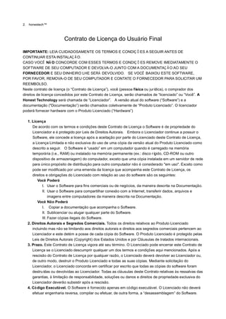 2.   honestech™



                           Contrato de Licença do Usuário Final

IMPORTANTE: LEIA CUIDADOSAMENTE OS TERMOS E CONDIÇ Õ ES A SEGUIR ANTES DE
CONTINUAR ESTA INSTALAÇ Ã O.
CASO VOCÊ NÃ O CONCORDE COM ESSES TERMOS E CONDIÇ Õ ES REMOVE IMEDIATAMENTE O
SOFTWARE DE SEU COMPUTADOR E DEVOLVA-O JUNTO COM A DOCUMENTAÇ Ã O AO SEU
FORNECEDOR E SEU DINHEIRO LHE SERÁ DEVOLVIDO. SE VOCÊ BAIXOU ESTE SOFTWARE,
POR FAVOR, REMOVA-O DE SEU COMPUTADOR E CONTATE O FORNECEDOR PARA SOLICITAR UM
REEMBOLSO.
Neste contrato de licença (o “Contrato de Licença”), você (pessoa física ou jurídica), o comprador dos
direitos de licença concedidos por este Contrato de Licença, serão chamados de “licenciado” ou “Você”. A
Honest Technology será chamada de “Licenciador”. A versão atual do software (“Software”) e a
documentação ("Documentação”) serão chamados coletivamente de “Produto Licenciado”. O licenciador
poderá fornecer hardware com o Produto Licenciado (“Hardware”)

     1. Licença
        De acordo com os termos e condições deste Contrato de Licença o Software é de propriedade do
        Licenciador e é protegido por Leis de Direitos Autorais. Embora o Licenciador continue a possuir o
        Software, ele concede a licença após a aceitação por parte do Licenciado deste Contrato de Licença,
        a Licença Limitada e não exclusiva do uso de uma cópia da versão atual do Produto Licenciado como
        descrito a seguir. O Software é “usado” em um computador quando é carregado na memória
        temporária (i.e., RAM) ou instalado na memória permanente (ex.: disco rí  gido, CD-ROM ou outro
        dispositivo de armazenagem) do computador, exceto que uma cópia instalada em um servidor de rede
        para único propósito de distribuição para outro computador não é considerado "em uso". Exceto como
        pode ser modificado por uma emenda da licença que acompanha este Contrato de Licença, os
        direitos e obrigações do Licenciado com relação ao uso do software são os seguintes:
           Você Poderá
               I. Usar o Software para fins comerciais ou de negócios, da maneira descrita na Documentação.
               II. Usar o Software para compartilhar conexão com a Internet, transferir dados, arquivos e
                    imagens entre computadores da maneira descrita na Documentação.
           Você Não Poderá
               I. Copiar a documentação que acompanha o Software.
               II. Sublicenciar ou alugar qualquer parte do Software.
               III. Fazer cópias ilegais do Software.
     2. Direitos Autorais e Segredos Comerciais. Todos os direitos relativos ao Produto Licenciado
        incluindo mas não se limitando aos direitos autorais e direitos aos segredos comerciais pertencem ao
        Licenciador e este detém a posse de cada cópia do Software. O Produto Licenciado é protegido pelas
        Leis de Direitos Autorais (Copyright) dos Estados Unidos e por Cláusulas de tratados internacionais.
     3. Prazo. Este Contrato de Licença vigora até seu término. O Licenciado pode encerrar este Contrato de
        Licença se o Licenciado descumprir qualquer um dos termos e condições aqui mencionados. Após a
        rescisão do Contrato de Licença por qualquer razão, o Licenciado deverá devolver ao Licenciador ou,
        de outro modo, destruir o Produto Licenciado e todas as suas cópias. Mediante solicitação do
        Licenciador, o Licenciado concorda em certificar por escrito que todas as cópias do software foram
        destruí  das ou devolvidas ao Licenciador. Todas as cláusulas deste Contrato relativas às ressalvas das
        garantias, à limitação de responsabilidade, soluções ou danos e direitos de propriedade exclusiva do
        Licenciador deverão subsistir após a rescisão.
     4. Có digo Executável. O Software é fornecido apenas em código executável. O Licenciado não deverá
        efetuar engenharia reversa, compilar ou efetuar, de outra forma, a “desassemblagem” do Software.
 