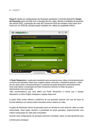 20.   honestech™




Passo 4. Ajuste as configurações de Gravação ajustando o controle deslizante Tempo
de Gravação para coincidir com a duração de seu vídeo. Devido à limitação de tamanho
dos discos DVD, a gravação de mais de 2 horas em DVD de camada única (mais de 4
horas em um DVD de camada dupla) resultará em ví  deos de qualidade inferior.




A Pasta Temporária é usada pelo Assistente para armazenar seus ví   deos momentaneamente
conforme são gravados. Assim que o registro estiver concluí o Assistente gravará o ví
                                                             do,                     deo
em seu disco vazio e esvaziará/excluirá o conteúdo da pasta temporária automaticamente.
Você pode alterar a localização da Pasta Temporária clicando no botão da pasta e
selecionando uma nova pasta.
*Não recomendamos que você altere sua Pasta Temporária a menos que o Espaço
Necessário no Disco Rí gido ultrapasse o espaço disponí vel.

A opção Wide screen alterará a aparência de sua gravação fazendo com que ela fique no
formato letterbox com barras pretas colocadas acima e abaixo do vídeo.

A opção de Resolução inferior de gravação deve ser ativada se você observar vídeo ou áudio
entrecortado. Essa opção reduzirá a quantidade de pixels gravados, proporcionando uma
melhor manipulação do vídeo pelo computador.
Quando suas configurações de gravação estiverem completas, clique na seta apontando para

a direita para prosseguir.
 