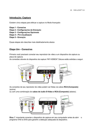 25.   VHS to DVD™ 4.0




Introdução: Captura

Existem cinco etapas para efetuar a captura no Modo Avançado:

Etapa 1 - Conexõ es
Etapa 2 - Configuraçõ es da Gravação
Etapa 3 - Configuraçõ es Opcionais
Etapa 4 – Pré-visualização
Etapa 5 - Gravação

Essas etapas são descritas mais detalhadamente abaixo.



Etapa Um - Conexõ es

Primeiro você precisará conectar seu reprodutor de vídeo a um dispositivo de captura ou
placa de captura.
As conexões através do dispositivo de captura “MY-VIDBOX” Deluxe estão exibidas a seguir.




As conexões de seu reprodutor de vídeo podem ser feitas via cabos RCA (Composto)
(acima)
ou com uma combinação de cabos de áudio S-Video e RCA (Composto) (abaixo).




Dica: É importante conectar o dispositivo de captura em seu computador antes de abrir     o
programa VHS to DVD para garantir a detecção adequada do dispositivo.
 
