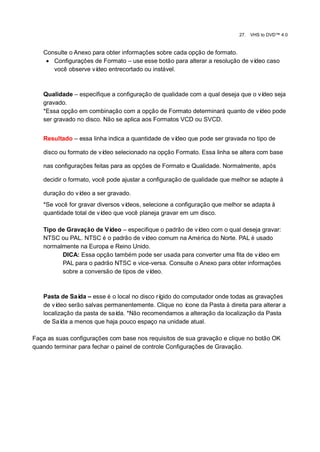 27.   VHS to DVD™ 4.0


   Consulte o Anexo para obter informações sobre cada opção de formato.
     Configurações de Formato – use esse botão para alterar a resolução de vídeo caso
      você observe vídeo entrecortado ou instável.



   Qualidade – especifique a configuração de qualidade com a qual deseja que o vídeo seja
   gravado.
   *Essa opção em combinação com a opção de Formato determinará quanto de ví    deo pode
   ser gravado no disco. Não se aplica aos Formatos VCD ou SVCD.


   Resultado – essa linha indica a quantidade de vídeo que pode ser gravada no tipo de

   disco ou formato de vídeo selecionado na opção Formato. Essa linha se altera com base

   nas configurações feitas para as opções de Formato e Qualidade. Normalmente, após

   decidir o formato, você pode ajustar a configuração de qualidade que melhor se adapte à

   duração do vídeo a ser gravado.
   *Se você for gravar diversos vídeos, selecione a configuração que melhor se adapta à
   quantidade total de vídeo que você planeja gravar em um disco.

   Tipo de Gravação de Vídeo – especifique o padrão de vídeo com o qual deseja gravar:
   NTSC ou PAL. NTSC é o padrão de ví  deo comum na América do Norte. PAL é usado
   normalmente na Europa e Reino Unido.
         DICA: Essa opção também pode ser usada para converter uma fita de ví  deo em
         PAL para o padrão NTSC e vice-versa. Consulte o Anexo para obter informações
         sobre a conversão de tipos de vídeo.



   Pasta de Saí – esse é o local no disco rí
                da                          gido do computador onde todas as gravações
   de vídeo serão salvas permanentemente. Clique no ícone da Pasta à direita para alterar a
   localização da pasta de saí *Não recomendamos a alteração da localização da Pasta
                              da.
   de Saí a menos que haja pouco espaço na unidade atual.
          da

Faça as suas configurações com base nos requisitos de sua gravação e clique no botão OK
quando terminar para fechar o painel de controle Configurações de Gravação.
 