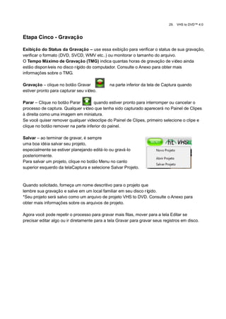 29.   VHS to DVD™ 4.0



Etapa Cinco - Gravação

Exibição do Status da Gravação – use essa exibição para verificar o status de sua gravação,
verificar o formato (DVD, SVCD, WMV etc..) ou monitorar o tamanho do arquivo.
O Tempo Máximo de Gravação (TMG) indica quantas horas de gravação de ví         deo ainda
estão disponí  veis no disco rígido do computador. Consulte o Anexo para obter mais
informações sobre o TMG.

Gravação – clique no botão Gravar             na parte inferior da tela de Captura quando
estiver pronto para capturar seu vídeo.

Parar – Clique no botão Parar        quando estiver pronto para interromper ou cancelar o
processo de captura. Qualquer vídeo que tenha sido capturado aparecerá no Painel de Clipes
à direita como uma imagem em miniatura.
Se você quiser remover qualquer videoclipe do Painel de Clipes, primeiro selecione o clipe e
clique no botão remover na parte inferior do painel.

Salvar – ao terminar de gravar, é sempre
uma boa idéia salvar seu projeto,
especialmente se estiver planejando editá-lo ou gravá-lo
posteriormente.
Para salvar um projeto, clique no botão Menu no canto
superior esquerdo da telaCaptura e selecione Salvar Projeto.



Quando solicitado, forneça um nome descritivo para o projeto que
lembre sua gravação e salve em um local familiar em seu disco rígido.
*Seu projeto será salvo como um arquivo de projeto VHS to DVD. Consulte o Anexo para
obter mais informações sobre os arquivos de projeto.

Agora você pode repetir o processo para gravar mais fitas, mover para a tela Editar se
precisar editar algo ou ir diretamente para a tela Gravar para gravar seus registros em disco.
 