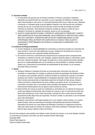 3.   VHS to DVD™ 4.0


  5. Garantia Limitada
        a. O Licenciante não garante que as funções contidas no Produto Licenciado e Hardware
           atenderão aos requerimentos do Licenciado ou que a operação do Software e Hardware não
           serão interrompidas ou sem erros. O Licenciante garante porém que a mí em que o Software
                                                                                         dia
           é fornecido e o hardware estão livres de defeitos materiais e de mão-de-obra sob condições
           normais de uso por um perí    odo de trinta (30) dias a partir da data de entrega do produto
           (“Período de Garantia”). Esta Garantia Limitada é anulada se a falha na mídia em que o
           Software é fornecido for resultado de acidente, abuso ou erro de aplicação.
        b. EXCETO COMO DESCRITO ACIMA, O PRODUTO LICENCIADO É FORNECIDO “COMO É”
           SEM GARANTIAS DE QUALQUER MANEIRA, SEJA EXPRESSA OU IMPLÍ                        CITA INCLUINDO,
           MAS NÃ O LIMITADO A, GARANTIAS IMPLÍ           CITAS DE COMERCIABILIDADE OU SER
           APROPRIADO PARA UM PROPÓ SITO ESPECÍ                FICO E O RISCO TODO QUANTO À
           QUALIDADE E PERFORMANCE DO PRODUTO LICENCIADO E HARDWARE É DO
           LICENCIADO.
  6. Limitaçõ es de Responsabilidade
        a. A única obrigação ou responsabilidade do Licenciante e a exclusiva solução do Licenciado sob
           este contrato é a troca da mí defeituosa na qual o Software foi fornecido e/ou a troca do
                                          dia
           hardware de acordo com a garantia limitada descrita acima.
        b. De maneira nenhuma o Licenciante será responsável por quaisquer danos conseqüenciais,
           incidentais ou indiretos incluindo, sem limitação, qualquer perda de dados ou informação, perda
           de lucros, redução de perdas, interrupção de negócios ou outras perdas pecuniárias, geradas
           pelo uso ou responsabilidade pelo uso do software ou documentação ou qualquer hardware,
           mesmo se o Licenciante foi aconselhado da possibilidade de tais perdas, ou por qualquer
           afirmação feita por terceiros.
  7. Gerais
        a. Qualquer Software e Hardware fornecido ao Licenciado pelo Licenciante não deve ser
           exportado ou reexportado em violação a qualquer provisão de exportação dos Estados Unidos
           ou qualquer outra jurisdição aplicável. Qualquer tentativa de sublicenciar, apontar ou transferir
           quaisquer dos direitos, responsabilidades ou obrigações descritas neste Contrato será nula.
           Este Contrato será governado e interpretado pelas leis do Estado de New Jersey, Estados
           Unidos da América, independente dos seus conflitos e provisões da leis. O Licenciante e o
           Licenciado concordam que a Convenção sobre Contratos das Nações Unidas para a Venda
           Internacional de Mercadorias não se aplica a este Contrato de Licença.
        b. Este Contrato de Licença só pode ser modificado ou emendado por um adendo de licença por
           escrito que esteja acompanhando este Contrato de Licença ou por um documento escrito que
           tenha sido assinado por você e pelo Licenciante. Licenças de sí e outros tipos de licenças
                                                                                tio
           empresariais estão disponí   veis se requeridos. Por favor contate o Licenciante ou seu fornecedor
           para mais informações.
        c. Qualquer controvérsia ou afirmação gerada por ou com relação a este Contrato, ou a quebra
           deste Contrato, deve ser resolvida por arbitração administrada pela American Arbitration
           Association de acordo com suas Regras de Arbitração Comercial e o julgamento do prêmio
           dado pelo árbitro pode ser entrado em qualquer corte tendo jurisdição. A arbitração deve ser
           feita em New Jersey, Estados Unidos da América.

Se você tiver qualquer outra questão com relação a este Contrato de Licença, ou se você desejar contactar
o Licenciante por qualquer oura razão, por favor contacte Honest Technology.
Copyright 2009
Honest Technology Inc.
Todos os Direitos reservados.
 