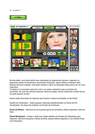 30.   honestech™




Na tela editar, você pode dividir seus videoclipes em segmentos menores, organizar os
segmentos dentro do storyboard, acrescentar transições, aplicar efeitos e sobrepor texto.
Quando terminar a edição, você pode mesclar e salvar as alterações feitas para criar um novo
videoclipe.
*A edição é um processo opcional e não é um passo necessário para o processo de
conversão. Se você não precisar executar nenhuma edição, deverá selecionar o botão Gravar
na parte superior da tela.

Abaixo estão descrições de algumas das funções e áreas encontradas na tela Editar.

Quadro de Videoclipes – exibe qualquer videoclipe editado/dividido no Painel de Pré-
Visualização. Os clipes são exibidos no formato de miniaturas.

Guias de Efeitos – selecione de uma grande gama de transições, efeitos especiais e telas de
título.

Painel Storyboard – arraste e solte seus clipes editados do Quadro de Videoclipes aqui.
Organize, adicione transições e títulos de texto, aplique efeitos especiais e crie créditos finais
e de introdução.
 