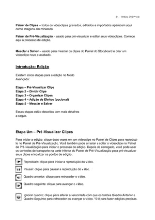 31.   VHS to DVD™ 4.0


Painel de Clipes – todos os videoclipes gravados, editados e importados aparecem aqui
como imagens em miniatura.

Painel de Pré-Visualização – usado para pré-visualizar e editar seus videoclipes. Comece
aqui o processo de edição.


Mesclar e Salvar – usado para mesclar os clipes do Painel do Storyboard e criar um
videoclipe novo e acabado.



Introdução: Edição

Existem cinco etapas para a edição no Modo
Avançado:

Etapa – Pré-Visualizar Clipe
Etapa 2 – Dividir Clipe
Etapa 3 – Organizar Clipes
Etapa 4 – Adição de Efeitos (opcional)
Etapa 5 – Mesclar e Salvar

Essas etapas estão descritas com mais detalhes
a seguir.




Etapa Um – Pré-Visualizar Clipes

Para iniciar a edição, clique duas vezes em um videoclipe no Painel de Clipes para reproduzi-
lo no Painel de Pré-Visualização. Você também pode arrastar e soltar o videoclipe no Painel
de Pré-visualização para iniciar o processo de edição. Depois de carregado, você pode usar
os controles de transporte na parte inferior do Painel de Pré-Visualização para pré-visualizar
seus clipes e localizar os pontos de edição.

      Reproduzir: clique para iniciar a reprodução do vídeo.

      Pausar: clique para pausar a reprodução do vídeo.

      Quadro anterior: clique para retroceder o vídeo.

      Quadro seguinte: clique para avançar o vídeo.


      Ignorar quadro: clique para alterar a velocidade com que os botões Quadro Anterior e
      Quadro Seguinte para retroceder ou avançar o ví   deo. *Ú til para fazer edições precisas.
 