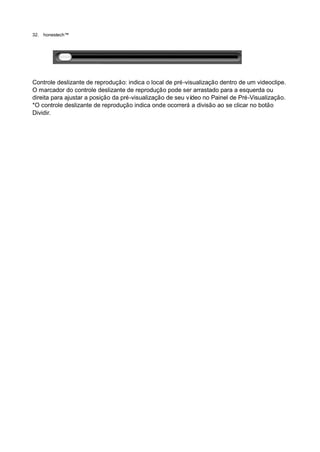 32.   honestech™




Controle deslizante de reprodução: indica o local de pré-visualização dentro de um videoclipe.
O marcador do controle deslizante de reprodução pode ser arrastado para a esquerda ou
direita para ajustar a posição da pré-visualização de seu vídeo no Painel de Pré-Visualização.
*O controle deslizante de reprodução indica onde ocorrerá a divisão ao se clicar no botão
Dividir.
 