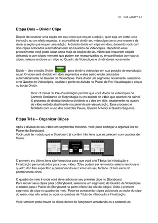 33.   VHS to DVD™ 4.0




Etapa Dois – Dividir Clipe

Depois de localizar uma seção em seu ví  deo que requer a edição, quer seja um corte, uma
transição ou um efeito especial, é aconselhável dividir seu videoclipe como uma maneira de
isolar a seção que requer uma edição. A divisão divide um clipe em dois, deixando você com
dois clipes colocados automaticamente no Quadros de Videoclipes. Repetindo esse
procedimento você pode isolar ainda mais as seções de seu ví    deo que requerem edição
deixando-o com clipes menores que podem ser reorganizados ou emparelhados com outros
clipes, selecionando-se um clipe no Quadro de Videoclipes e dividindo-se novamente.


Dividir – Use o botão Dividir          para dividir o videoclipe em sua posição de reprodução
atual. O vídeo será dividido em dois segmentos e eles serão então colocados
automaticamente no Quadro de Videoclipes. Para dividir um segmento novamente, selecione-
o no Quadro de Videoclipes, localize o ponto de divisão no Painel de Pré-Visualização e clique
no botão Dividir.

           Dica: O Painel de Pré-Visualização permite que você divida os videoclipes no
           Controle Deslizante de Reprodução ou no quadro do ví     deo que aparece no painel.
           O processo de divisão funciona dividindo o ví deo em dois, exatamente no quadro
           de ví  deo exibido atualmente no painel de pré-visualização. Esse processo é
           facilitado com o uso dos controles Pausa, Quadro Anterior e Quadro Seguinte.


Etapa Três – Organizar Clipes

Após a divisão de seu vídeo em segmentos menores, você pode começar a organizá-los no
Painel do Storyboard.
Você pode ter notado que o Storyboard já contém três itens que se parecem com quadros de
filmes.




O primeiro e o último itens são fornecidos para que você crie Títulos de Introdução e
Finalização personalizados para o seu ví  deo. *Eles podem ser removidos selecionando-se o
quadro do título especí fico e pressionando-se Excluir em seu teclado. O item excluído
permanecerá cinza.

O quadro do meio é onde você deve adicionar seu primeiro clipe no Storyboard.
Para mover seus clipes para o Storyboard, selecione um segmento do Quadro de Videoclipes
e arraste para o Painel do Storyboard na parte inferior da tela de edição. Solte o primeiro
segmento de clipe no quadro do meio. Pode-se acrescentar clipes adicionais ao redor do clipe
do meio, mas não antes ou após os quadros de Tí    tulo de Introdução e Finalização.

Você também pode mover os clipes dentro do Storyboard arrastando-os e soltando-os.
 