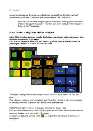 34.   honestech™


Arrastar um clipe para a direita ou esquerda alterará sua seqüência. Uma barra vertical
vermelha aparecerá para indicar onde o clipe será colocado na linha de tempo.

             Dica: Para pré-visualizar a organização do clipe dentro do Storyboard, selecione o
             clipe que deseja pré-visualizar do Painel do Storyboard e clique em Reproduzir no
             Painel de Pré-Visualização.


Etapa Quatro – Adição de Efeitos (opcional)
A tela Editar inclui uma grande seleção de efeitos opcionais que podem ser usados para
aprimorar visualmente o seu ví  deo.
Para acessar os efeitos, selecione uma das três guias de efeito acima do Quadro de
Videoclipes: Transiçõ es, Efeitos Visuais ou Títulos.




Transições: usado para fornecer uma aparência ou sensação especí    fica de um clipe para
outro.
Para adicionar, selecione uma transição da guia Transições e arraste e solte-a em uma caixa
de transição entre dois segmentos de vídeo do painel do Storyboard.

Efeitos Visuais: adicione efeitos exclusivos e interessantes ao seu vídeo.
Para adicionar um efeito visual, selecione-o da guia Efeitos Visuais e arraste e solte sobre um
segmento de ví  deo dentro do painel do Storyboard.
Aparecerá um pequeno í    cone de efeito        no segmento indicando que foi aplicado um
efeito visual.
 