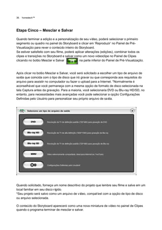 36.   honestech™




Etapa Cinco – Mesclar e Salvar

Quando terminar a edição e a personalização de seu ví     deo, poderá selecionar o primeiro
segmento ou quadro no painel do Storyboard e clicar em „Reproduzir‟ no Painel de Pré-
Visualização para rever o conteúdo inteiro do Storyboard.
Se estiver satisfeito com seu filme, poderá aplicar alterações (edições), combinar todos os
clipes e transições no Storyboard e salvar como um novo videoclipe no Painel de Clipes
clicando no botão Mesclar e Salvar             na parte inferior do Painel de Pré-Visualização.



Após clicar no botão Mesclar e Salvar, você será solicitado a escolher um tipo de arquivo de
saí que coincida com o tipo de disco que irá gravar ou que corresponda aos requisitos do
   da
arquivo para assistir no computador ou fazer o upload para a Internet. *Normalmente é
aconselhável que você permaneça com a mesma opção de formato de disco selecionada na
tela Captura antes da gravação. Para a maioria, você selecionaria DVD ou Blu-ray HD/SD, no
entanto, para necessidades mais avançadas você pode selecionar a opção Configurações
Definidas pelo Usuário para personalizar seu próprio arquivo de saí da.




Quando solicitado, forneça um nome descritivo do projeto que lembre seu filme e salve em um
local familiar em seu disco rígido.
*Seu projeto será salvo como um arquivo de vídeo, compatí com a opção de tipo de disco
                                                          vel
ou arquivo selecionada.

O conteúdo do Storyboard aparecerá como uma nova miniatura de vídeo no painel de Clipes
quando o programa terminar de mesclar e salvar.
 