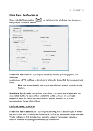 39.   VHS to DVD™ 4.0


Etapa Dois - Configuraçõ es

Clique no botão Configurações            na parte inferior da tela Gravar para acessar as
configurações do menu e do disco.




Selecione o tipo do disco – especifique o formato do disco no qual deseja gravar seus
videoclipes.
Ao selecionar o DVD, certifique-se de selecionar o tamanho de seu DVD do menu suspenso à
direita.
           Dica: Use a mesma opção selecionada para o formato antes da gravação na tela
           Captura.

Selecione o tipo de região – especifique o padrão de vídeo com o qual deseja gravar seu
disco: NTSC ou PAL. *É aconselhável selecionar o padrão com base em sua região
geográfica. NTSC é o padrão de vídeo comum na América do Norte. PAL é usado
normalmente na Europa e Reino Unido.

Configuraçõ es de codificação

Selecione o tipo de codificação – especifique suas configurações de codificação. A menos
que você prefira fazer configurações avançadas de codificação, recomendamos que selecione
„Ajustar no Disco‟ ou „Pré-definido‟. Caso contrário, selecione „Personalizar‟ e ajuste as
seleções restantes de codificação conforme suas necessidades.
 