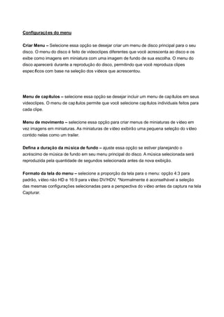 Configuraçõ es do menu

Criar Menu – Selecione essa opção se desejar criar um menu de disco principal para o seu
disco. O menu do disco é feito de videoclipes diferentes que você acrescenta ao disco e os
exibe como imagens em miniatura com uma imagem de fundo de sua escolha. O menu do
disco aparecerá durante a reprodução do disco, permitindo que você reproduza clipes
especí ficos com base na seleção dos vídeos que acrescentou.




Menu de capí  tulos – selecione essa opção se desejar incluir um menu de capí  tulos em seus
videoclipes. O menu de capí tulos permite que você selecione capítulos individuais feitos para
cada clipe.

Menu de movimento – selecione essa opção para criar menus de miniaturas de ví deo em
vez imagens em miniaturas. As miniaturas de vídeo exibirão uma pequena seleção do vídeo
contido nelas como um trailer.

Defina a duração da mú sica de fundo – ajuste essa opção se estiver planejando o
acréscimo de música de fundo em seu menu principal do disco. A música selecionada será
reproduzida pela quantidade de segundos selecionada antes da nova exibição.

Formato da tela do menu – selecione a proporção da tela para o menu: opção 4:3 para
padrão, vídeo não HD e 16:9 para vídeo DV/HDV. *Normalmente é aconselhável a seleção
das mesmas configurações selecionadas para a perspectiva do vídeo antes da captura na tela
Capturar.
 
