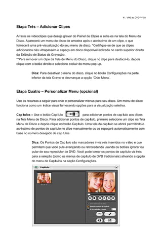 41. VHS to DVD™ 4.0



Etapa Três – Adicionar Clipes

Arraste os videoclipes que deseja gravar do Painel de Clipes e solte-os na tela do Menu do
Disco. Aparecerá um menu de disco de amostra após o acréscimo de um clipe, o que
fornecerá uma pré-visualização do seu menu de disco. *Certifique-se de que os clipes
adicionados não ultrapassem o espaço em disco disponí indicado no canto superior direito
                                                        vel
da Exibição de Status da Gravação.
**Para remover um clipe da Tela de Menu do Disco, clique no clipe para destacá-lo, depois
clique com o botão direito e selecione excluir do menu pop-up.

           Dica: Para desativar o menu do disco, clique no botão Configurações na parte
           inferior da tela Gravar e desmarque a opção „Criar Menu‟.



Etapa Quatro – Personalizar Menu (opcional)

Use os recursos a seguir para criar e personalizar menus para seu disco. Um menu de disco
funciona como um í ndice visual fornecendo opções para a visualização seletiva.

Capí tulos – Use o botão Capítulo               para adicionar pontos de capí tulo aos clipes
na Tela Menu de Disco. Para adicionar pontos de capí tulo, primeiro selecione um clipe na Tela
Menu de Disco e depois clique no botão Capí tulo. Uma tela de capí tulo se abrirá permitindo o
acréscimo de pontos de capítulo no clipe manualmente ou os espaçará automaticamente com
base no número desejado de capí   tulos.

           Dica: Os Pontos de Capí  tulo são marcadores invisíveis inseridos no vídeo e que
           permitem que você pule avançando ou retrocedendo usando os botões ignorar ou
           pular de seu reprodutor de DVD. Você pode tornar os pontos de capí   tulo visíveis
           para a seleção (como os menus de capí  tulo de DVD tradicionais) ativando a opção
           do menu de Capí  tulos na seção Configurações.
 