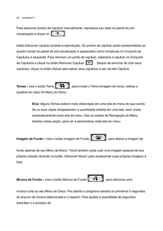42.   honestech™



Para adicionar pontos de capítulo manualmente, reproduza seu clipe no painel de pré-
visualização e clique no


botão Adicionar capítulo durante a reprodução. Os pontos de capítulo serão acrescentados ao
quadro visí no painel de pré-visualização e aparecerão como miniaturas no Conjunto de
           vel
Capítulos à esquerda. Para remover um ponto de capítulo, selecione o capítulo no Conjunto
de Capítulos e clique no botão Remover Capítulo           . Depois de terminar de criar seus
capítulos, clique no botão Salvar para salvar seus capítulos e sair da tela Capítulo.




Temas - Use o botão Tema                 para mudar o Tema (imagem de fundo, botões e
quadros do clipe) do Menu do Disco.


             Dica: Alguns Temas exibem mais videoclipes em uma tela de menu do que outros.
             Se os seus clipes ultrapassarem a quantidade exibida em uma tela, será criada
             automaticamente outra tela de menu. Use os botões de Navegação do Menu,
             listados nessa seção, para ver e personalizar cada tela do menu.




Imagem de Fundo – Use o botão Imagem de Fundo                       para alterar a imagem de


fundo apenas de seu Menu de Disco. *Você também pode usar uma imagem pessoal de sua
própria coleção clicando no botão „Adicionar foto(s)‟ para acrescentar suas próprias imagens à
lista.




Mú sica de Fundo – Use o botão Música de Fundo                    para adicionar uma


música curta ao seu Menu de Disco. Por padrão o programa extrairá os primeiros 5 segundos
do arquivo de música selecionada e o repetirá. Para ajustar a quantidade de segundos
extraídas e a duração da
 