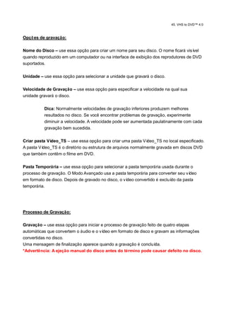 45. VHS to DVD™ 4.0



Opçõ es de gravação:

Nome do Disco – use essa opção para criar um nome para seu disco. O nome ficará visível
quando reproduzido em um computador ou na interface de exibição dos reprodutores de DVD
suportados.

Unidade – use essa opção para selecionar a unidade que gravará o disco.

Velocidade de Gravação – use essa opção para especificar a velocidade na qual sua
unidade gravará o disco.

          Dica: Normalmente velocidades de gravação inferiores produzem melhores
          resultados no disco. Se você encontrar problemas de gravação, experimente
          diminuir a velocidade. A velocidade pode ser aumentada paulatinamente com cada
          gravação bem sucedida.

Criar pasta Vídeo_TS – use essa opção para criar uma pasta Ví  deo_TS no local especificado.
A pasta Vídeo_TS é o diretório ou estrutura de arquivos normalmente gravada em discos DVD
que também contêm o filme em DVD.

Pasta Temporária – use essa opção para selecionar a pasta temporária usada durante o
processo de gravação. O Modo Avançado usa a pasta temporária para converter seu ví deo
em formato de disco. Depois de gravado no disco, o vídeo convertido é excluí da pasta
                                                                            do
temporária.




Processo de Gravação:

Gravação – use essa opção para iniciar e processo de gravação feito de quatro etapas
automáticas que convertem o áudio e o vídeo em formato de disco e gravam as informações
convertidas no disco.
Uma mensagem de finalização aparece quando a gravação é concluí    da.
*Advertência: A ejeção manual do disco antes do término pode causar defeito no disco.
 