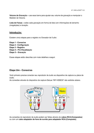 47. VHS to DVD™ 4.0


Volume de Gravação – use essa barra para ajustar seu volume de gravação e manipular o
Medidor de Volume.

Lista de Faixas – exibe cada gravação em forma de lista com informações de tamanho
(megabytes) e duração.



Introdução:

Existem cinco etapas para o registro no Gravador de Á udio:

Etapa 1 - Conexõ es
Etapa 2 - Configuração
Etapa 3 - Registro
Etapa 4 – Pré-Visualização
Etapa 5 – Gravação

Essas etapas estão descritas com mais detalhes a seguir.




Etapa Um - Conexõ es

Você primeiro precisa conectar seu reprodutor de áudio ao dispositivo de captura ou placa de
áudio.
As conexões através do dispositivo de captura Deluxe “MY-VIDBOX” são exibidos abaixo.




As conexões do reprodutor de áudio podem ser feitas através de cabos RCA (Compostos)
ou com um cabo adaptador de fone de ouvido para adaptador RCA (Composto).
 