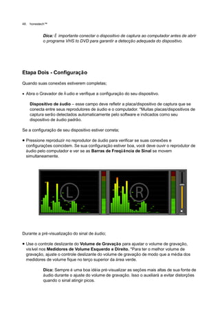 48.   honestech™


             Dica: É importante conectar o dispositivo de captura ao computador antes de abrir
             o programa VHS to DVD para garantir a detecção adequada do dispositivo.




Etapa Dois - Configuração

Quando suas conexões estiverem completas;

 Abra o Gravador de Á udio e verifique a configuração do seu dispositivo.

      Dispositivo de áudio – esse campo deve refletir a placa/dispositivo de captura que se
      conecta entre seus reprodutores de áudio e o computador. *Muitas placas/dispositivos de
      captura serão detectados automaticamente pelo software e indicados como seu
      dispositivo de áudio padrão.

Se a configuração de seu dispositivo estiver correta;

 Pressione reproduzir no reprodutor de áudio para verificar se suas conexões e
  configurações coincidem. Se sua configuração estiver boa, você deve ouvir o reprodutor de
  áudio pelo computador e ver se as Barras de Freqü ência de Sinal se movem
  simultaneamente.




Durante a pré-visualização do sinal de áudio;

 Use o controle deslizante do Volume de Gravação para ajustar o volume de gravação,
  visí nos Medidores de Volume Esquerdo e Direito. *Para ter o melhor volume de
      vel
  gravação, ajuste o controle deslizante do volume de gravação de modo que a média dos
  medidores de volume fique no terço superior da área verde.

             Dica: Sempre é uma boa idéia pré-visualizar as seções mais altas de sua fonte de
             áudio durante o ajuste do volume de gravação. Isso o auxiliará a evitar distorções
             quando o sinal atingir picos.
 