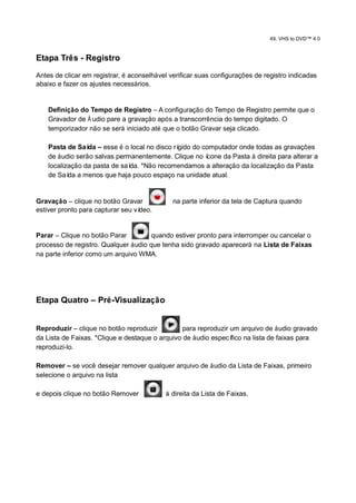 49. VHS to DVD™ 4.0


Etapa Três - Registro

Antes de clicar em registrar, é aconselhável verificar suas configurações de registro indicadas
abaixo e fazer os ajustes necessários.


    Definição do Tempo de Registro – A configuração do Tempo de Registro permite que o
    Gravador de Á udio pare a gravação após a transcorrência do tempo digitado. O
    temporizador não se será iniciado até que o botão Gravar seja clicado.

    Pasta de Saí – esse é o local no disco rí
                 da                          gido do computador onde todas as gravações
    de áudio serão salvas permanentemente. Clique no ícone da Pasta à direita para alterar a
    localização da pasta de saí *Não recomendamos a alteração da localização da Pasta
                               da.
    de Saí a menos que haja pouco espaço na unidade atual.
           da


Gravação – clique no botão Gravar             na parte inferior da tela de Captura quando
estiver pronto para capturar seu vídeo.


Parar – Clique no botão Parar         quando estiver pronto para interromper ou cancelar o
processo de registro. Qualquer áudio que tenha sido gravado aparecerá na Lista de Faixas
na parte inferior como um arquivo WMA.




Etapa Quatro – Pré-Visualização


Reproduzir – clique no botão reproduzir          para reproduzir um arquivo de áudio gravado
da Lista de Faixas. *Clique e destaque o arquivo de áudio especí fico na lista de faixas para
reproduzi-lo.

Remover – se você desejar remover qualquer arquivo de áudio da Lista de Faixas, primeiro
selecione o arquivo na lista

e depois clique no botão Remover           à direita da Lista de Faixas.
 