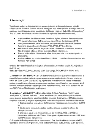 5.   VHS to DVD™ 4.0




1. Introdução

Videoteipes podem se deteriorar com o passar do tempo. Ví deos deteriorados exibirão
sangria de cor, manchas brancas e outras distorções. Não deixe que isso aconteça com suas
preciosas memórias arquivando sua coleção de fitas de vídeo em DVDs/CDs. O honestech™
VHS to DVD™ 4.0 oferece a maneira mais fácil e rápida de fazer exatamente isso.

         Capture ví  deos de videocassetes, filmadoras digitais, câmeras de computadores,
          TVs ou reprodutores de DVD e converta-os em filmes domésticos em DVD.
         Solução tudo em um: fornece tudo que você precisa para transferir e converter
          facilmente seus ví deos em filmes em VCD, SVCD, DVD ou Blu-ray.
         Ferramentas avançadas de edição de cenas: corte cenas indesejadas, combine
          fitas diversas e adicione efeitos especiais, tí tulos e transições.
         Efeitos: vários efeitos diferentes de tela e filtros para criar vídeos com aparência
          profissional.
         Assista a ví deos em novos dispositivos portáteis: converta ví      deos capturados nos
          formatos PSP e iPod.

Entrada de vídeo: Dispositivo de Captura (Videocassete, Filmadora Digital, TV, Reprodutor
de DVD, etc)
Saí de ví
   da      deo: VCD, SVCD, Blu-ray, DVD, DVD Longo, WMV, MPEG-4 (PSP e iPod)

O honestech™ VHS to DVD™ 4.0 é um software revolucionário que fornece aos usuários a
capacidade completa e cheia de recursos para uma conversão simples de seus ví deos em
filmes em VCD, SVCD, DVD ou Blu-ray. Agora você pode salvar seus ví  deos domésticos
antigos e gravá-los em disco para manter suas preciosas memórias vivas para sempre. Você
também pode converter os ví  deos capturados no formato MPEG-4 ou WMV e assisti-los em
seu PSP, iPod ou PDA baseado no Windows.

O honestech™ VHS to DVD™ 4.0 tem três modos: 1) Modo Assistente Fácil, 2) Modo
Avançado e 3) Gravador de Á udio. O modo Assistente Fácil fornece instruções ilustradas
passo a passo que auxiliam o usuário em todo o processo de conversão. O Modo Avançado
simplifica a captura, a edição e a gravação de filmes em um processo simples de três etapas.
           1. Captura: capture seus vídeos de filmadoras, videocassetes, reprodutores de DVD
           etc...
           2. Edição: corte cenas indesejadas, combine clipes e acrescente efeitos de
           transição e outros.
           3. Gravação: grave seus filmes em discos Blu-ray, DVD, VCD ou SVC Dou
           converta-os no formato MPEG-4 ou WMV que você pode assistir em seu PSP, iPod
           ou PDA baseado no Windows.
O Gravador de Á udio grava áudio de fitas cassete, LPs e fitas de vídeo em arquivos WMV.
Usando os arquivos WMV gravados, você pode criar CDs de áudio, CDs ou DVDs de dados.
 