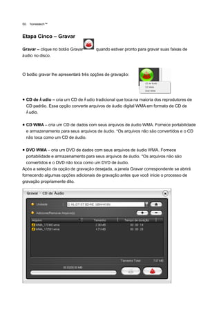 50.   honestech™



Etapa Cinco – Gravar

Gravar – clique no botão Gravar       quando estiver pronto para gravar suas faixas de
áudio no disco.



O botão gravar lhe apresentará três opções de gravação:




 CD de Á udio – cria um CD de Á udio tradicional que toca na maioria dos reprodutores de
  CD padrão. Essa opção converte arquivos de áudio digital WMA em formato de CD de
  Á udio.

 CD WMA – cria um CD de dados com seus arquivos de áudio WMA. Fornece portabilidade
  e armazenamento para seus arquivos de áudio. *Os arquivos não são convertidos e o CD
  não toca como um CD de áudio.

 DVD WMA – cria um DVD de dados com seus arquivos de áudio WMA. Fornece
  portabilidade e armazenamento para seus arquivos de áudio. *Os arquivos não são
  convertidos e o DVD não toca como um DVD de áudio.
Após a seleção da opção de gravação desejada, a janela Gravar correspondente se abrirá
fornecendo algumas opções adicionais de gravação antes que você inicie o processo de
gravação propriamente dito.
 