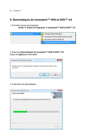 52.   honestech™




9. Desinstalação do honestech™ VHS to DVD™ 4.0

1. Encontre o grupo de programas
          Iniciar  Todos os Programas  honestech™ VHS to DVD™ 4.0




2. Selecione Desinstalação do honestech™ VHS to DVD™ 4.0
Clique em [Yes] para desinstalar.




3. Andamento da desinstalação.
 