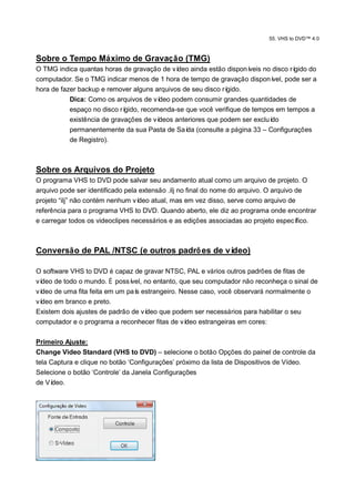 55. VHS to DVD™ 4.0



Sobre o Tempo Máximo de Gravação (TMG)
O TMG indica quantas horas de gravação de ví  deo ainda estão disponíveis no disco rígido do
computador. Se o TMG indicar menos de 1 hora de tempo de gravação disponí    vel, pode ser a
hora de fazer backup e remover alguns arquivos de seu disco rígido.
           Dica: Como os arquivos de ví deo podem consumir grandes quantidades de
           espaço no disco rígido, recomenda-se que você verifique de tempos em tempos a
           existência de gravações de vídeos anteriores que podem ser excluído
           permanentemente da sua Pasta de Saí (consulte a página 33 – Configurações
                                                 da
           de Registro).



Sobre os Arquivos do Projeto
O programa VHS to DVD pode salvar seu andamento atual como um arquivo de projeto. O
arquivo pode ser identificado pela extensão .ilj no final do nome do arquivo. O arquivo de
projeto “ilj” não contém nenhum ví deo atual, mas em vez disso, serve como arquivo de
referência para o programa VHS to DVD. Quando aberto, ele diz ao programa onde encontrar
e carregar todos os videoclipes necessários e as edições associadas ao projeto especí   fico.



Conversão de PAL /NTSC (e outros padrõ es de vídeo)

O software VHS to DVD é capaz de gravar NTSC, PAL e vários outros padrões de fitas de
vídeo de todo o mundo. É possí vel, no entanto, que seu computador não reconheça o sinal de
vídeo de uma fita feita em um paí estrangeiro. Nesse caso, você observará normalmente o
                                 s
vídeo em branco e preto.
Existem dois ajustes de padrão de ví deo que podem ser necessários para habilitar o seu
computador e o programa a reconhecer fitas de ví  deo estrangeiras em cores:

Primeiro Ajuste:
Change Video Standard (VHS to DVD) – selecione o botão Opções do painel de controle da
tela Captura e clique no botão „Configurações‟ próximo da lista de Dispositivos de Vídeo.
Selecione o botão „Controle‟ da Janela Configurações
de Ví deo.
 