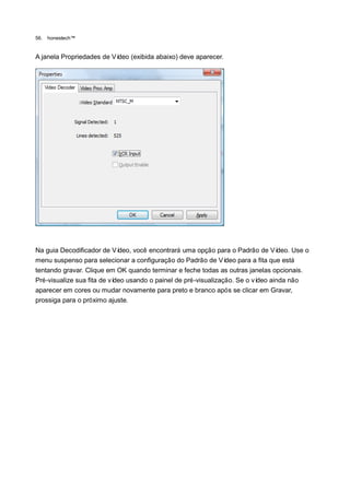 56.   honestech™


A janela Propriedades de Vídeo (exibida abaixo) deve aparecer.




Na guia Decodificador de Ví  deo, você encontrará uma opção para o Padrão de Ví    deo. Use o
menu suspenso para selecionar a configuração do Padrão de Ví     deo para a fita que está
tentando gravar. Clique em OK quando terminar e feche todas as outras janelas opcionais.
Pré-visualize sua fita de vídeo usando o painel de pré-visualização. Se o vídeo ainda não
aparecer em cores ou mudar novamente para preto e branco após se clicar em Gravar,
prossiga para o próximo ajuste.
 