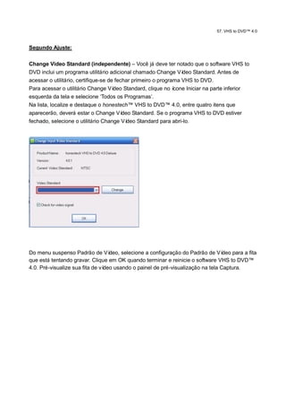 57. VHS to DVD™ 4.0



Segundo Ajuste:

Change Video Standard (independente) – Você já deve ter notado que o software VHS to
DVD inclui um programa utilitário adicional chamado Change Ví     deo Standard. Antes de
acessar o utilitário, certifique-se de fechar primeiro o programa VHS to DVD.
Para acessar o utilitário Change Ví   deo Standard, clique no ícone Iniciar na parte inferior
esquerda da tela e selecione „Todos os Programas‟.
Na lista, localize e destaque o honestech™ VHS to DVD™ 4.0, entre quatro itens que
aparecerão, deverá estar o Change Ví      deo Standard. Se o programa VHS to DVD estiver
fechado, selecione o utilitário Change Ví   deo Standard para abri-lo.




Do menu suspenso Padrão de Ví      deo, selecione a configuração do Padrão de Ví  deo para a fita
que está tentando gravar. Clique em OK quando terminar e reinicie o software VHS to DVD™
4.0. Pré-visualize sua fita de vídeo usando o painel de pré-visualização na tela Captura.
 
