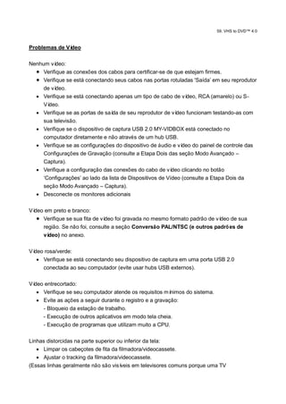 59. VHS to DVD™ 4.0



Problemas de Vídeo

Nenhum ví deo:
   Verifique as conexões dos cabos para certificar-se de que estejam firmes.
   Verifique se está conectando seus cabos nas portas rotuladas 'Saída‟ em seu reprodutor
     de vídeo.
   Verifique se está conectando apenas um tipo de cabo de ví    deo, RCA (amarelo) ou S-
     Vídeo.
   Verifique se as portas de saí de seu reprodutor de ví
                                  da                         deo funcionam testando-as com
     sua televisão.
   Verifique se o dispositivo de captura USB 2.0 MY-VIDBOX está conectado no
     computador diretamente e não através de um hub USB.
   Verifique se as configurações do dispositivo de áudio e ví deo do painel de controle das
     Configurações de Gravação (consulte a Etapa Dois das seção Modo Avançado –
     Captura).
   Verifique a configuração das conexões do cabo de ví    deo clicando no botão
     „Configurações‟ ao lado da lista de Dispositivos de Vídeo (consulte a Etapa Dois da
     seção Modo Avançado – Captura).
   Desconecte os monitores adicionais

Vídeo em preto e branco:
    Verifique se sua fita de vídeo foi gravada no mesmo formato padrão de vídeo de sua
     região. Se não foi, consulte a seção Conversão PAL/NTSC (e outros padrõ es de
     vídeo) no anexo.

Vídeo rosa/verde:
    Verifique se está conectando seu dispositivo de captura em uma porta USB 2.0
     conectada ao seu computador (evite usar hubs USB externos).

Vídeo entrecortado:
    Verifique se seu computador atende os requisitos mí  nimos do sistema.
    Evite as ações a seguir durante o registro e a gravação:
     - Bloqueio da estação de trabalho.
     - Execução de outros aplicativos em modo tela cheia.
     - Execução de programas que utilizam muito a CPU.

Linhas distorcidas na parte superior ou inferior da tela:
    Limpar os cabeçotes de fita da filmadora/videocassete.
    Ajustar o tracking da filmadora/videocassete.
(Essas linhas geralmente não são visí veis em televisores comuns porque uma TV
 