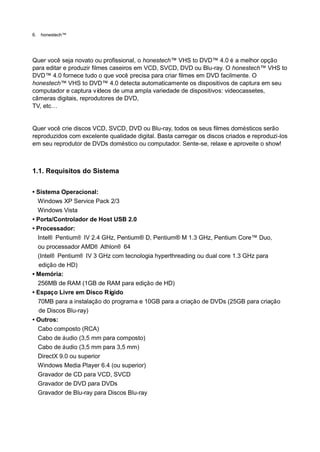 6.   honestech™




Quer você seja novato ou profissional, o honestech™ VHS to DVD™ 4.0 é a melhor opção
para editar e produzir filmes caseiros em VCD, SVCD, DVD ou Blu-ray. O honestech™ VHS to
DVD™ 4.0 fornece tudo o que você precisa para criar filmes em DVD facilmente. O
honestech™ VHS to DVD™ 4.0 detecta automaticamente os dispositivos de captura em seu
computador e captura ví   deos de uma ampla variedade de dispositivos: videocassetes,
câmeras digitais, reprodutores de DVD,
TV, etc…


Quer você crie discos VCD, SVCD, DVD ou Blu-ray, todos os seus filmes domésticos serão
reproduzidos com excelente qualidade digital. Basta carregar os discos criados e reproduzi-los
em seu reprodutor de DVDs doméstico ou computador. Sente-se, relaxe e aproveite o show!



1.1. Requisitos do Sistema


• Sistema Operacional:
  Windows XP Service Pack 2/3
  Windows Vista
• Porta/Controlador de Host USB 2.0
• Processador:
  Intel® Pentium® IV 2.4 GHz, Pentium® D, Pentium® M 1.3 GHz, Pentium Core™ Duo,
  ou processador AMD® Athlon® 64
  (Intel® Pentium® IV 3 GHz com tecnologia hyperthreading ou dual core 1.3 GHz para
   edição de HD)
• Memória:
  256MB de RAM (1GB de RAM para edição de HD)
• Espaço Livre em Disco Rí  gido
  70MB para a instalação do programa e 10GB para a criação de DVDs (25GB para criação
   de Discos Blu-ray)
• Outros:
  Cabo composto (RCA)
  Cabo de áudio (3,5 mm para composto)
  Cabo de áudio (3,5 mm para 3,5 mm)
  DirectX 9.0 ou superior
  Windows Media Player 6.4 (ou superior)
  Gravador de CD para VCD, SVCD
  Gravador de DVD para DVDs
  Gravador de Blu-ray para Discos Blu-ray
 