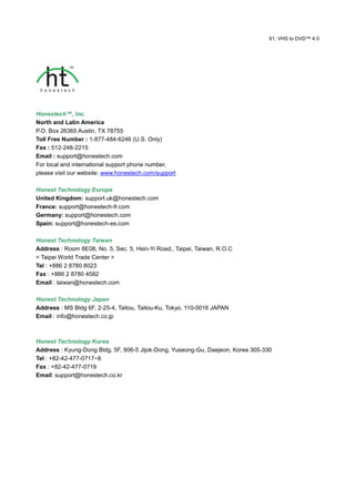 61. VHS to DVD™ 4.0




Honestech™, Inc.
North and Latin America
P.O. Box 26365 Austin, TX 78755
Toll Free Number : 1-877-484-6246 (U.S. Only)
Fax : 512-248-2215
Email : support@honestech.com
For local and international support phone number,
please visit our website: www.honestech.com/support

Honest Technology Europe
United Kingdom: support.uk@honestech.com
France: support@honestech-fr.com
Germany: support@honestech.com
Spain: support@honestech-es.com

Honest Technology Taiwan
Address : Room 6E08, No. 5, Sec. 5, Hsin-Yi Road., Taipei, Taiwan, R.O.C
< Taipei World Trade Center >
Tel : +886 2 8780 8023
Fax : +886 2 8780 4582
Email : taiwan@honestech.com

Honest Technology Japan
Address : MS Bldg 6F, 2-25-4, Taitou, Taitou-Ku, Tokyo, 110-0016 JAPAN
Email : info@honestech.co.jp



Honest Technology Korea
Address : Kyung-Dong Bldg, 5F, 906-5 Jijok-Dong, Yuseong-Gu, Daejeon, Korea 305-330
Tel : +82-42-477-0717~8
Fax : +82-42-477-0719
Email: support@honestech.co.kr
 