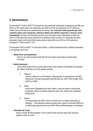 7.   VHS to DVD™ 4.0




2. Apresentação

O honestech™ VHS to DVD™ 4.0 permite a conversão de videoteipes analógicos para Blu-ray,
DVD, ou CD. Você pode criar discos Blu-ray, DVD ou VCD de programas de TV, filmes ou
vídeos de sua filmadora ou videocassete em tempo real. A função editar permite que você
combine clipes com transiçõ es, adicione tí tulos e/ou efeitos especiais e remova cenas
indesejadas. A função de Gravação permite que você grave seus videoclipes em Blu-ray,
DVD ou VCD para que possa reproduzi-los posteriormente usando um reprodutor de disco
adequado. Agora você pode fazer seus próprios discos Blu-ray, DVD ou VCD usando o
honestech™ VHS to DVD™ 4.0.

O honestech VHS to DVD™ 4.0 tem três modos: 1) Modo Assistente Fácil, 2) Modo Avançado
e 3) Gravador de Á udio.

  - Modo Fácil com Assistente
       Esse é um modo guiado muito fácil de usar. Siga o guia passo a passo para
       começar.

  - Modo Avançado
       Esse modo proporciona recursos adicionais, mas mantém a facilidade da produção
       de vídeos dividindo-a em três etapas simples:

            1.   Capturar
                  capture vídeos de sua filmadora, videocassete ou reprodutores de DVD.
                  Selecione o formato adequado incluindo Blu-ray, DVD, DVD Longo, VCD,
                  SVCD ou WMV.

            2.   Editar
                  corte cenas indesejadas de seus ví   deos, combine clipes e acrescente
                  transições, títulos ou efeitos especiais para criar vídeos com qualidade
                  profissional.

            3.   Gravar
                  Crie discos Blu-ray, DVD, VCD ou SVCD com os vídeos capturados e
                  editados. Você também pode converter seus ví deos no formato MPEG-4
                  ou WMV para assisti-los em seu PSP, iPod ou PDA baseado no Windows.

  - Gravador de Á udio
      Grave o áudio de fitas cassetes, LPs e outras fontes de som para criar arquivos
      digitais e CDs de áudio.
 