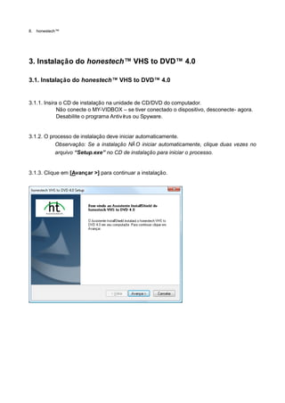 8.   honestech™




3. Instalação do honestech™ VHS to DVD™ 4.0

3.1. Instalação do honestech™ VHS to DVD™ 4.0


3.1.1. Insira o CD de instalação na unidade de CD/DVD do computador.
             Não conecte o MY-VIDBOX – se tiver conectado o dispositivo, desconecte- agora.
             Desabilite o programa Antiví ou Spyware.
                                         rus


3.1.2. O processo de instalação deve iniciar automaticamente.
           Observação: Se a instalação NÃ O iniciar automaticamente, clique duas vezes no
           arquivo “Setup.exe” no CD de instalação para iniciar o processo.


3.1.3. Clique em [Avançar >] para continuar a instalação.
 