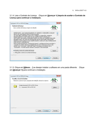 9.   VHS to DVD™ 4.0


3.1.4. Leia o Contrato de Licença. Clique em [Avançar >] depois de aceitar o Contrato de
Licença para continuar a instalação.




3.1.5. Clique em [Alterar… ] se desejar instalar o software em uma pasta diferente.    Clique
em [Avançar >] para continuar a instalação.
 