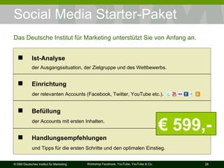 Social Media Starter-Paket Das Deutsche Institut für Marketing unterstützt Sie von Anfang an. €  599,- Befüllung     der Accounts mit ersten Inhalten. Handlungsempfehlungen     und Tipps für die ersten Schritte und den optimalen Einstieg. Einrichtung     der relevanten Accounts (Facebook, Twitter, YouTube etc.). Ist-Analyse     der Ausgangssituation, der Zielgruppe und des Wettbewerbs. 