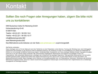 Kontakt DIM Deutsches Institut für Marketing GmbH Hohenstaufenring 43-45 D-50674 Köln Telefon +49 (0) 221 / 99 555 10-0 Telefax +49 (0) 221 / 99 555 10-77 [email_address] www.Marketinginstitut.BIZ Das Bildmaterial wurde teilweise von der Seite  www.photocase.com  zusammengestellt. Alle Rechte vorbehalten. Diese Unterlagen sind nur für den Gebrauch durch den Teilnehmer an einer Präsentation, einem Seminar, Training oder Workshop bzw. durch Auftraggeber entsprechend des Auftrages an das Deutsche Institut für Marketing bestimmt. Die Verteilung an Dritte und Vervielfältigung zum Zwecke der Weitergabe an Dritte ist nur mit vorheriger schriftlicher Zustimmung möglich. Verwendete Bilder, Illustrationen und Fotos unterliegen teilweise fremden Copyrights und gelten hiermit als nur für den internen Zweck verwendet. Alle vorkommenden eingetragenen Warenzeichen sind Eigentum der jeweiligen Firmen und Organisationen. Alle verwendeten Markennamen unterliegen dem Urheberrecht der jeweiligen Eigentümer. Falls geschützte Warenzeichen nicht als solche kenntlich gemacht wurden, bedeutet das Fehlen einer solchen Kennzeichnung nicht, dass es sich um einen freien Namen im Sinne des Waren- und Markenzeichenrechts handelt. Diese Unterlagen sind im Rahmen von Konzeptionsarbeiten bzw. von Präsentationen, Seminaren, Workshops oder ähnlichen Maßnahmen eingesetzt worden. Ohne die in diesem Zusammenhang gegebenen Erläuterungen und Kommentare kann möglicherweise eine unvollständige Aussagekraft und Sachlage entstehen. Sollten Sie noch Fragen oder Anregungen haben, zögern Sie bitte nicht uns zu kontaktieren 