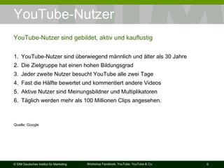 YouTube-Nutzer YouTube-Nutzer sind gebildet, aktiv und kauflustig YouTube-Nutzer sind überwiegend männlich und älter als 30 Jahre Die Zielgruppe hat einen hohen Bildungsgrad Jeder zweite Nutzer besucht YouTube alle zwei Tage Fast die Hälfte bewertet und kommentiert andere Videos Aktive Nutzer sind Meinungsbildner und Multiplikatoren Täglich werden mehr als 100 Millionen Clips angesehen. Quelle: Google  
