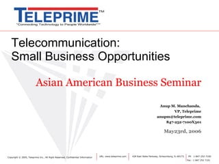 Telecommunication: Small Business Opportunities Asian American Business Seminar Anup M. Manchanda,    VP, Teleprime [email_address] 847-252-7100X301 May23rd, 2006 URL: www.teleprime.com  424 East State Parkway, Schaumburg, IL-60173.  PH  1-847-252-7100 Fax : 1 847 252 7101 Copyright  © 2005, Teleprime Inc., All Right Reserved, Confidential Information 