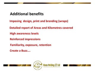Additional benefits
Imposing design, print and branding (wraps)

Detailed report of Areas and Kilometres covered
High awareness levels
Reinforced impressions
Familiarity, exposure, retention
Create a Buzz….
 