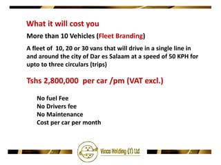 What it will cost you
More than 10 Vehicles (Fleet Branding)
A fleet of 10, 20 or 30 vans that will drive in a single line in
and around the city of Dar es Salaam at a speed of 50 KPH for
upto to three circulars (trips)

Tshs 2,800,000 per car /pm (VAT excl.)
   No fuel Fee
   No Drivers fee
   No Maintenance
   Cost per car per month
 